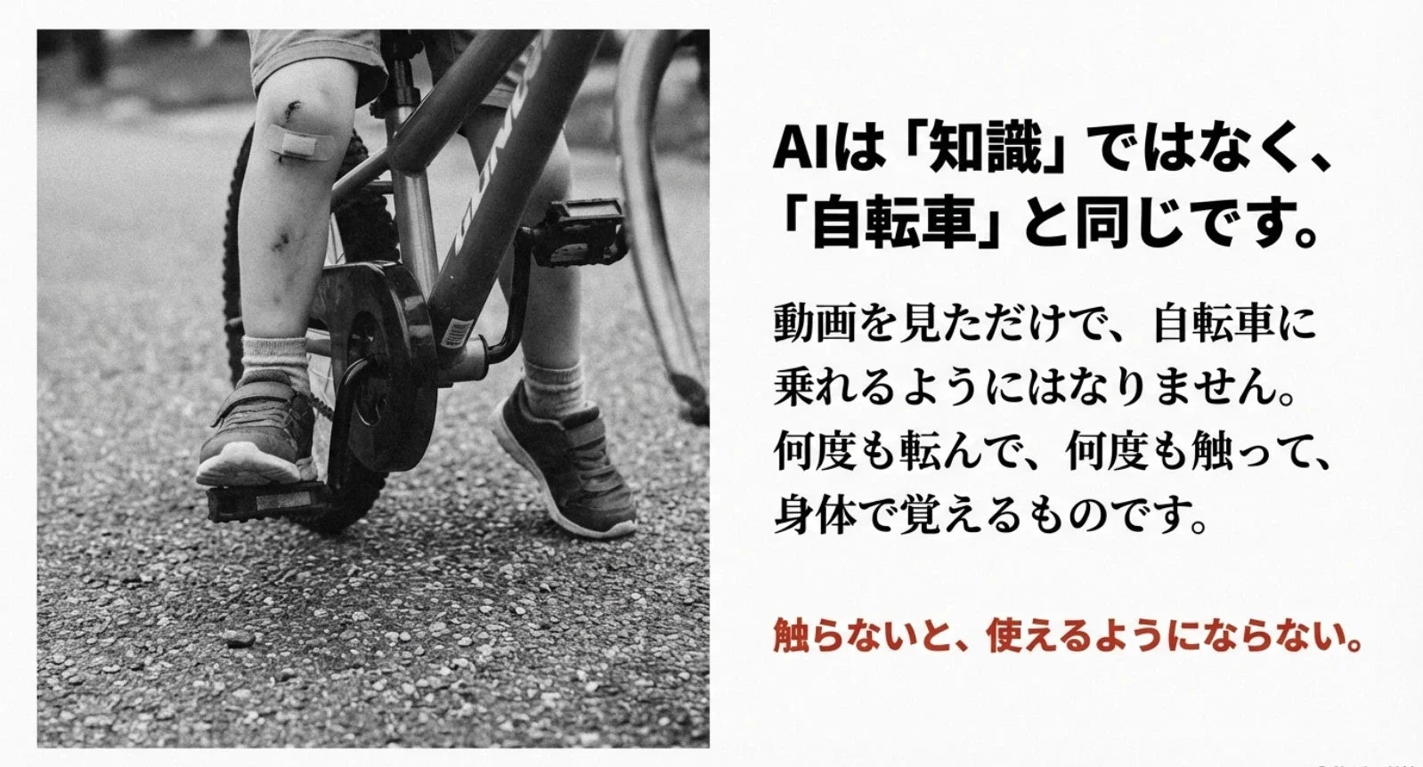 AIは「知識」ではなく、「自転車」と同じです。動画を見ただけで、自転車に乗れるようにはなりません。何度も転んで、何度も触って、身体で覚えるものです。触らないと、使えるようにならない。